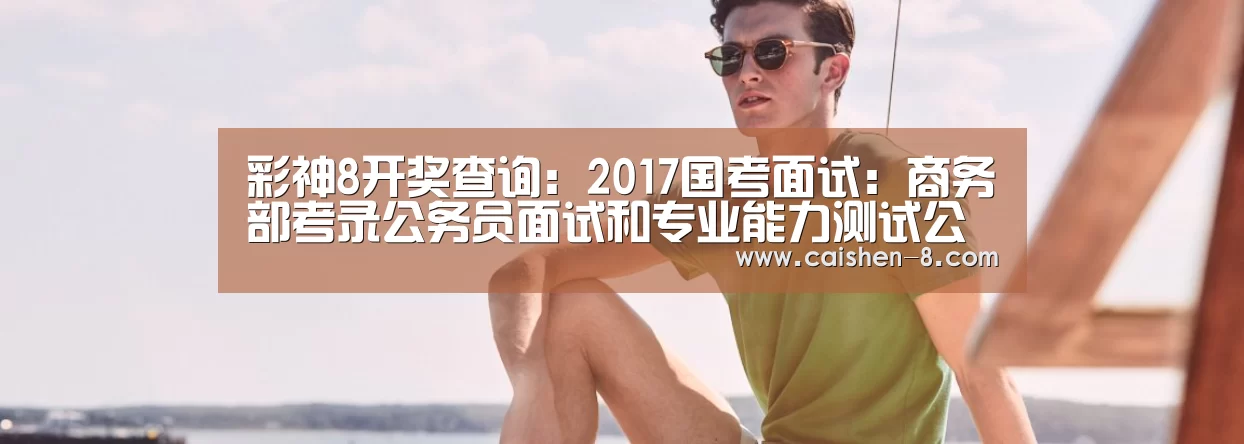 彩神8开奖查询:2017国考面试:商务部考录公务员面试和专业能力测试公告一(图2) 彩神8
